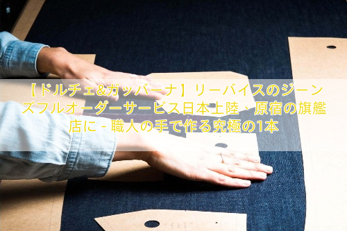 【ドルチェ&ガッバーナ】リーバイスのジーンズフルオーダーサービス日本上陸、原宿の旗艦店に – 職人の手で作る究極の1本