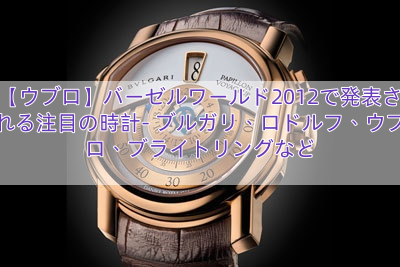 【ウブロ】バーゼルワールド2012で発表される注目の時計- ブルガリ、ロドルフ、ウブロ、ブライトリングなど